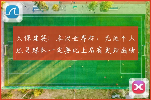 久保建英：本次世界杯，无论个人还是球队一定要比上届有更好成绩