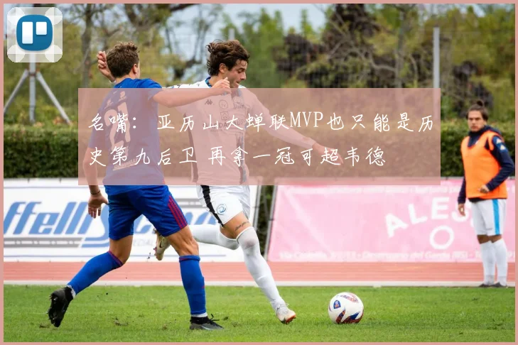名嘴：亚历山大蝉联MVP也只能是历史第九后卫 再拿一冠可超韦德